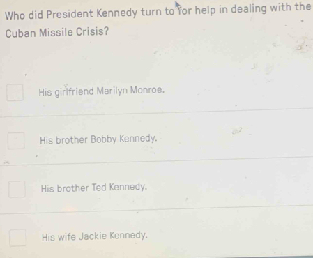 Who did President Kennedy turn to for help in dealing with the
Cuban Missile Crisis?
His girlfriend Marilyn Monroe.
His brother Bobby Kennedy.
His brother Ted Kennedy.
His wife Jackie Kennedy.