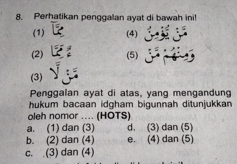 Perhatikan penggalan ayat di bawah ini!
(1) (4)
(2) (5)
(3)
Penggalan ayat di atas, yang mengandung
hukum bacaan idgham bigunnah ditunjukkan
oleh nomor .... (HOTS)
a. (1) dan (3) d. (3) dan (5)
b. (2) dan (4) e. (4) dan (5)
c. (3) dan (4)