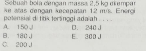 Sebuah bola dengan massa 2,5 kg dilempar
ke atas dengan kecepatan 12 m/s. Energi
potensial di titik tertinggi adalah . . . .
A. 150 J D. 240 J
B. 180 J E. 300 J
C. 200 J