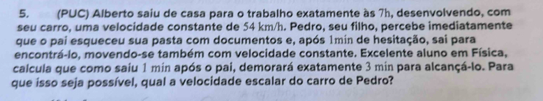 (PUC) Alberto saiu de casa para o trabalho exatamente às 7h, desenvolvendo, com 
seu carro, uma velocidade constante de 54 km/h. Pedro, seu filho, percebe imediatamente 
que o pai esqueceu sua pasta com documentos e, após 1min de hesitação, sai para 
encontrá-lo, movendo-se também com velocidade constante. Excelente aluno em Física, 
calcula que como saiu 1 min após o pai, demorará exatamente 3 min para alcançá-lo. Para 
que isso seja possível, qual a velocidade escalar do carro de Pedro?