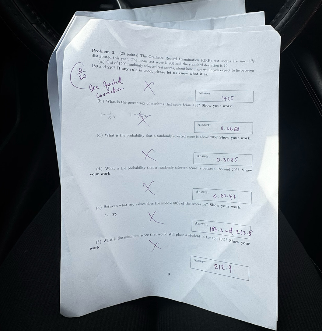 Problem 5. (20 points) The Graduate Record Examination (GRE) test scores are normally 
distributed this year. The mean test score is 200 and the standard deviation is 10
(a.) Out of 1500 randomly selected test scores, about how many would you expect to lie between
180 and 220? If any rule is used, please let us know what it is. 
Answer: 
(b.) What is the percentage of students that score below 185? Show your work.
1- 1/k^2 
Answer: 
(c.) What is the probability that a randomly selected score is above 205? Show your work. 
Answer: 
(d.) What is the probability that a randomly selected score is between 185 and 205? Show 
your work. 
Answer: 
(e.) Between what two values does the middle 80% of the scores lie? Show your work
1-80 Answer: 
(f.) What is the minimum score that would still place a student in the top 10%? Show your 
work 
Answer: 
3