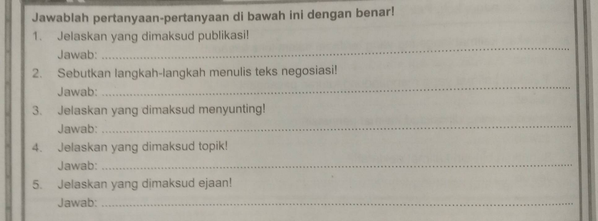 Jawablah pertanyaan-pertanyaan di bawah ini dengan benar! 
_ 
1. Jelaskan yang dimaksud publikasi! 
Jawab: 
2. Sebutkan langkah-langkah menulis teks negosiasi! 
Jawab: 
_ 
3. Jelaskan yang dimaksud menyunting! 
Jawab: 
_ 
4. Jelaskan yang dimaksud topik! 
Jawab: 
_ 
5. Jelaskan yang dimaksud ejaan! 
Jawab:_