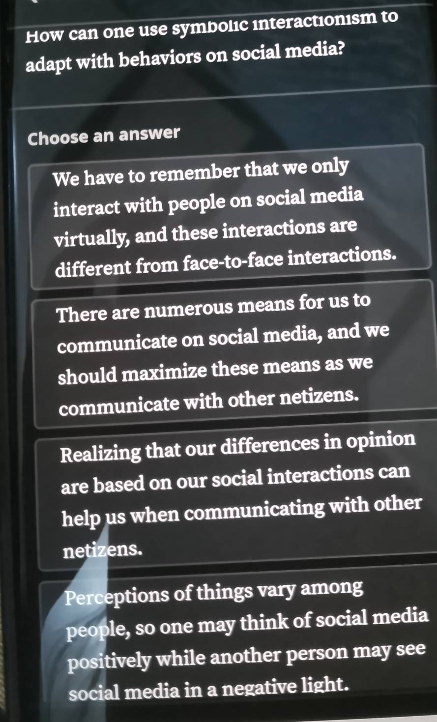 How can one use symbolıc interactionism to
adapt with behaviors on social media?
Choose an answer
We have to remember that we only
interact with people on social media
virtually, and these interactions are
different from face-to-face interactions.
There are numerous means for us to
communicate on social media, and we
should maximize these means as we
communicate with other netizens.
Realizing that our differences in opinion
are based on our social interactions can
help us when communicating with other
netizens.
Perceptions of things vary among
people, so one may think of social media
positively while another person may see
social media in a negative light.