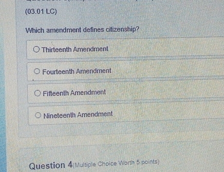 (03.01 LC)
Which amendment defines citizenship?
Thirteenth Amendment
Fourteenth Amendment
Fifteenth Amendment
Nineteenth Amendment
Question 4(Multiple Choice Worth 5 points)