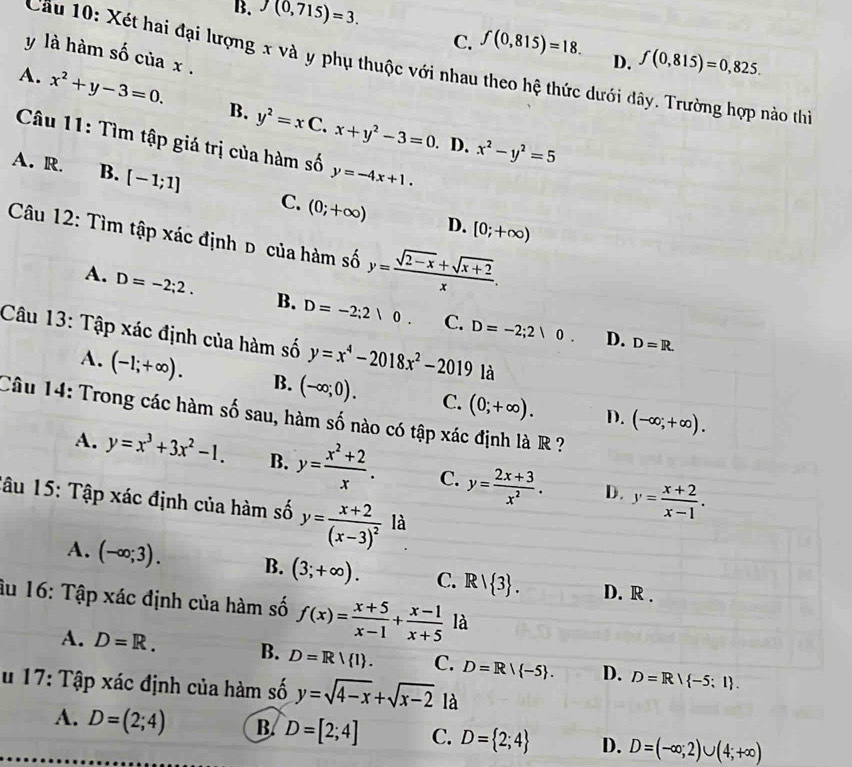 B. J(0,715)=3.
C. f(0,815)=18. D. f(0,815)=0,825.
y là hàm số của x .
Cầu 10: Xét hai đại lượng x và y phụ thuộc với nhau theo hệ thức dưới đây. Trường hợp nào thi
A. x^2+y-3=0. B. y^2=xC.x+y^2-3=0
Câu 11: Tìm tập giá trị của hàm số y=-4x+1.. D. x^2-y^2=5
A. R. B. [-1;1] C. (0;+∈fty )
D. [0;+∈fty )
Câu 12: Tìm tập xác định d của hàm số y= (sqrt(2-x)+sqrt(x+2))/x .
A. D=-2;2. B. D=-2;2|0. C. D=-2;2|0.
Câu 13: Tập xác định của hàm số y=x^4-2018x^2-2019 là
D. D=R.
A. (-1;+∈fty ). B. (-∈fty ;0). C. (0;+∈fty ). (-∈fty ;+∈fty ).
Câu 14: Trong các hàm số sau, hàm số nào có tập xác định là R ?
D.
A. y=x^3+3x^2-1. B. y= (x^2+2)/x . C. y= (2x+3)/x^2 . y= (x+2)/x-1 .
D.
Tâu 15: Tập xác định của hàm số y=frac x+2(x-3)^2 là
A. (-∈fty ;3). B. (3;+∈fty ). C. Rvee  3 . D. R .
âu 16: Tập xác định của hàm số f(x)= (x+5)/x-1 + (x-1)/x+5  là
A. D=R. B. D=R/ I . C. D=R/ -5 . D. D=R| -5;1 .
u 17: Tập xác định của hàm số y=sqrt(4-x)+sqrt(x-2) là
A. D=(2;4) B. D=[2;4] C. D= 2;4 D. D=(-∈fty ,2)∪ (4;+∈fty )