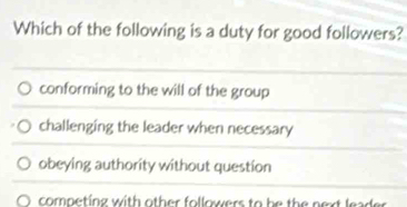 Which of the following is a duty for good followers?
conforming to the will of the group
challenging the leader when necessary
obeying authority without question
O competing with other followers to he the next lead