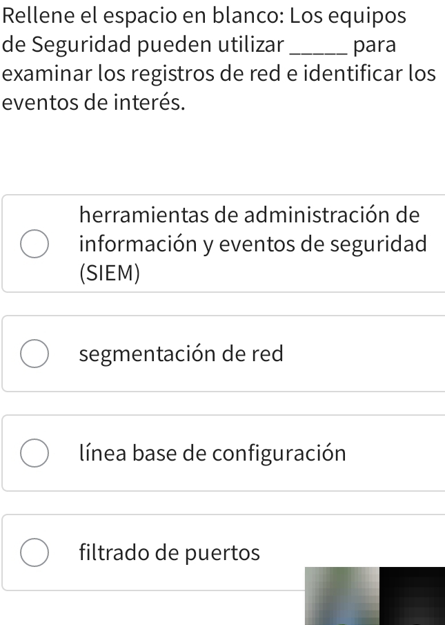 Rellene el espacio en blanco: Los equipos
de Seguridad pueden utilizar _para
examinar los registros de red e identificar los
eventos de interés.
herramientas de administración de
información y eventos de seguridad
(SIEM)
segmentación de red
línea base de configuración
filtrado de puertos