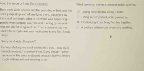 Read this excerpt from The Outsiders. What universal theme is present in this excerpt?
Then there were shouts and the pounding of feet, and the Losing hope means losing a battle.
Socs jumped up and left me lying there, gasping. I lay
there and wondered what in the world was happening-- Fitting in is important while growing up.
people were jumping over me and running by me and I Challenging times bring families together.
was too dazed to figure it out. Then someone had me A positive attitude can overcome anything
under the armpits and was hauling me to my feet. It was
Darry.
"Are you all right, Ponyboy?"
He was shaking me and I wished he'd stop. I was dizzy
enough anyway. I could tell it was Darry though—partly
because of the voice and partly because Darry's always
rough with me without meaning to be.