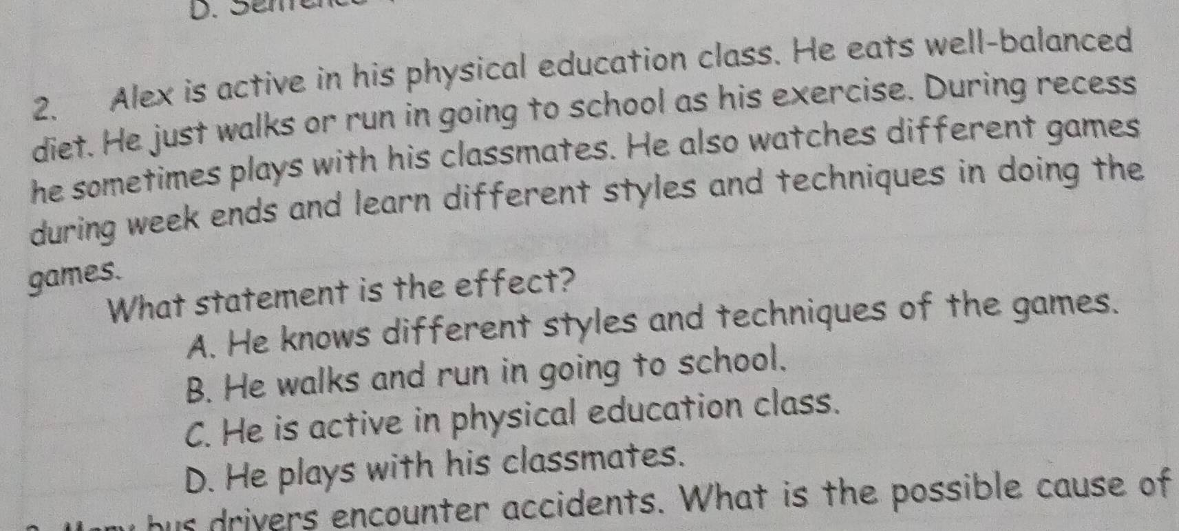 Scm
2. Alex is active in his physical education class. He eats well-balanced
diet. He just walks or run in going to school as his exercise. During recess
he sometimes plays with his classmates. He also watches different games
during week ends and learn different styles and techniques in doing the
games.
What statement is the effect?
A. He knows different styles and techniques of the games.
B. He walks and run in going to school.
C. He is active in physical education class.
D. He plays with his classmates.
y bus drivers encounter accidents. What is the possible cause of