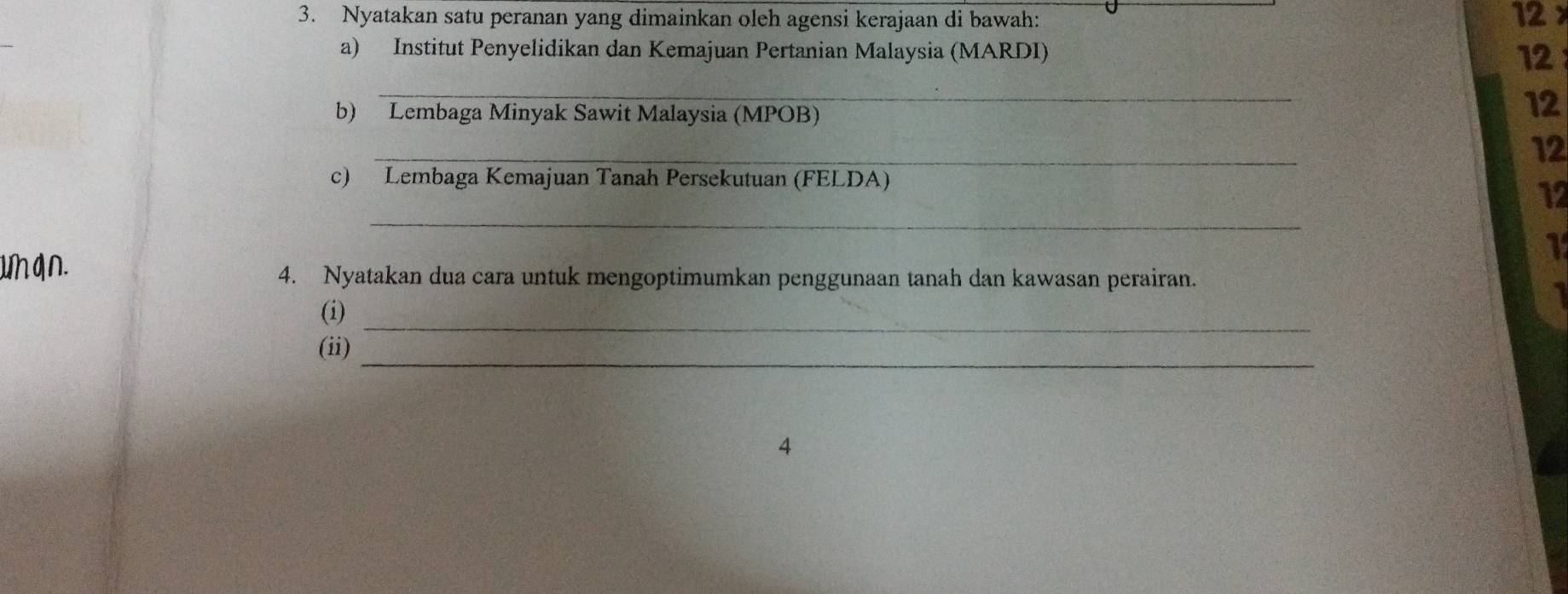 Nyatakan satu peranan yang dimainkan oleh agensi kerajaan di bawah: 12 × 
a) Institut Penyelidikan dan Kemajuan Pertanian Malaysia (MARDI) 12
_ 
b) Lembaga Minyak Sawit Malaysia (MPOB) 
12 
_ 
12 
c) Lembaga Kemajuan Tanah Persekutuan (FELDA) 
_ 
12 
uhq∩. 
1 
4. Nyatakan dua cara untuk mengoptimumkan penggunaan tanah dan kawasan perairan. 
_ 
(i) 
_ 
(ii) 
4