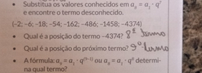 Substitua os valores conhecidos em a_8=a_1· q^7
e encontre o termo desconhecido. 
(-2; −6; −18; −54; −162; −486; −1458; −437 4) 
Qual é a posição do termo −4374? 
Qual é a posição do próximo termo? 
A fórmula: a_9=a_1· q^((9-1)) ou a_8=a_1· q^8 determi- 
na qual termo?