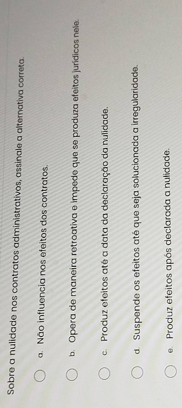 Sobre a nulidade nos contratos administrativos, assinale a alternativa correta.
a Não influencia nos efeitos dos contratos.
b. Opera de maneira retroativa e impede que se produza efeitos jurídicos nele.
c. Produz efeitos até a data da declaração da nulidade.
d. Suspende os efeitos até que seja solucionada a irregularidade.
e Produz efeitos após declarada a nulidade.