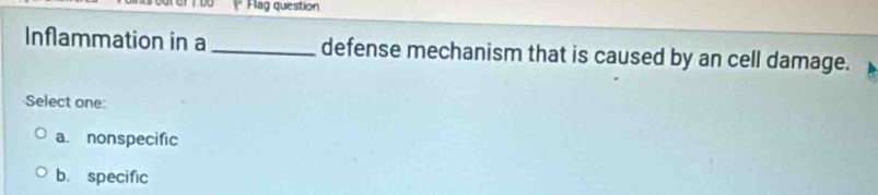 Flag question
Inflammation in a _defense mechanism that is caused by an cell damage.
Select one:
a. nonspecific
b. specific