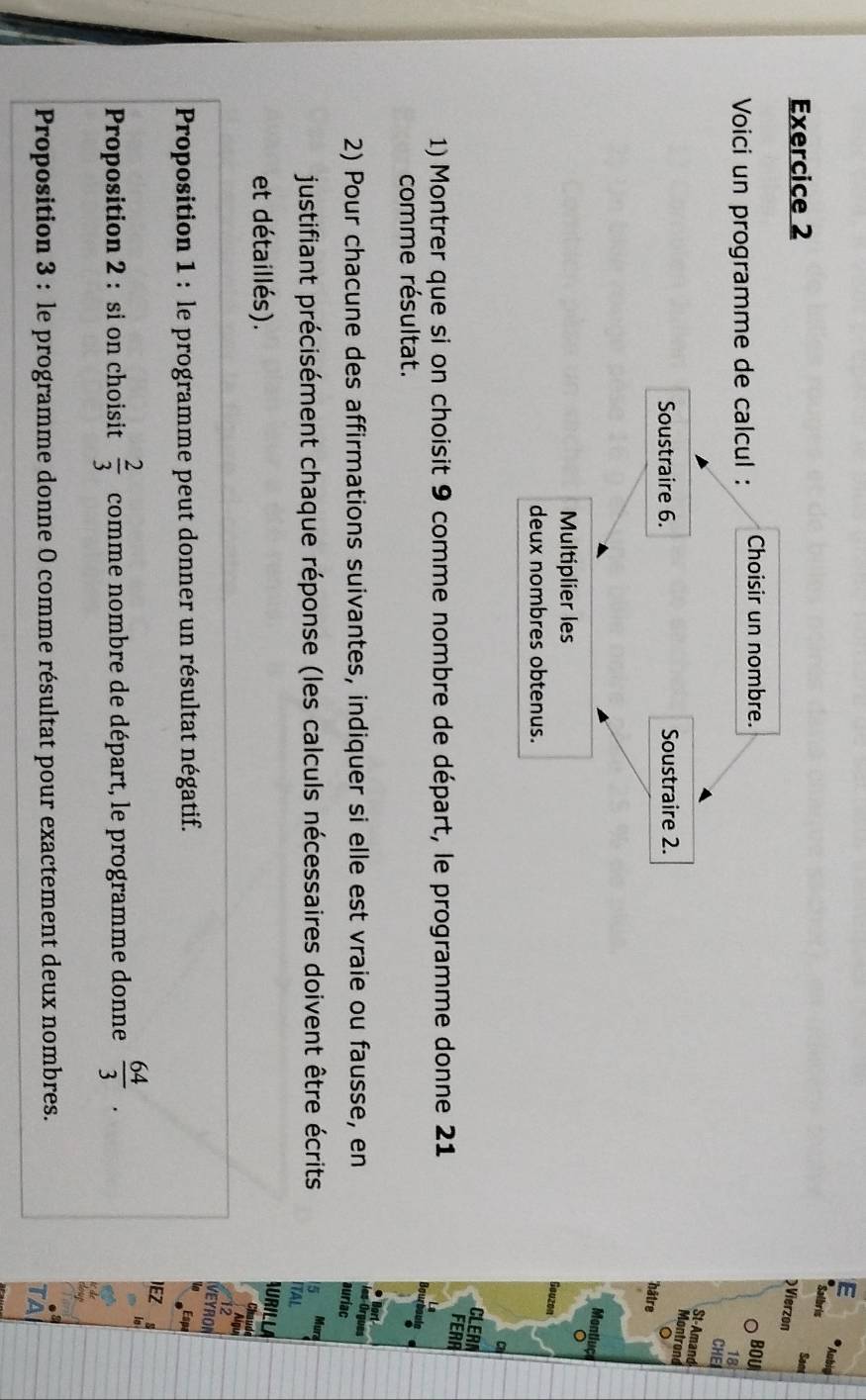 Aubia 
Salbrin 
Exercice 2 
Sam 
Vierzon 
Voici un programme de calcul : Choisir un nombre. BOU
18
CHE 
St-Amand 
Soustraire 6. Soustraire 2. 
Montrond 
hâtre 
Montiuço 
Multiplier les 
。 
Geazon 
deux nombres obtenus. 
C 
CLERA 
1) Montrer que si on choisit 9 comme nombre de départ, le programme donne 21
FERA 
Bourboulg 
comme résultat. 
2) Pour chacune des affirmations suivantes, indiquer si elle est vraie ou fausse, en 
les Orgues 
auriac 
justifiant précisément chaque réponse (les calculs nécessaires doivent être écrits 5 Mura 
ITAL 
et détaillés). 
AURILLA 
Chaude 
ou 
VEYRON 
Proposition 1 : le programme peut donner un résultat négatif. Espa 
IEZ 
Proposition 2 : si on choisit  2/3  comme nombre de départ, le programme donne  64/3 . 
Proposition 3 : le programme donne 0 comme résultat pour exactement deux nombres. . 
TA