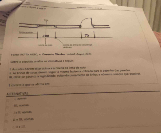 Aserve a figura a seguir.
* C a e 

Gat
Nots
QUES

Fonte: ROTTA NETO, A. Desenho Técnico. Indaial: Arqué, 2023.
Sobre o exposto, analise as afirmativas a seguir:
I. As cotas devem estar acima e à direita da linha de cota.
II. As linhas de cotas devem seguir a mesma lapiseira utilizada para o desenho das paredes
(1). Deve-se garantír a legibilidade, evitando cruzamento de linhas e números sempre que possível.
É correto o que se afirma em
ALTERNATIVAS
I, apenas.
III, apenas.
I e II, apenas.
I] e III, apenas.
I, II e III.