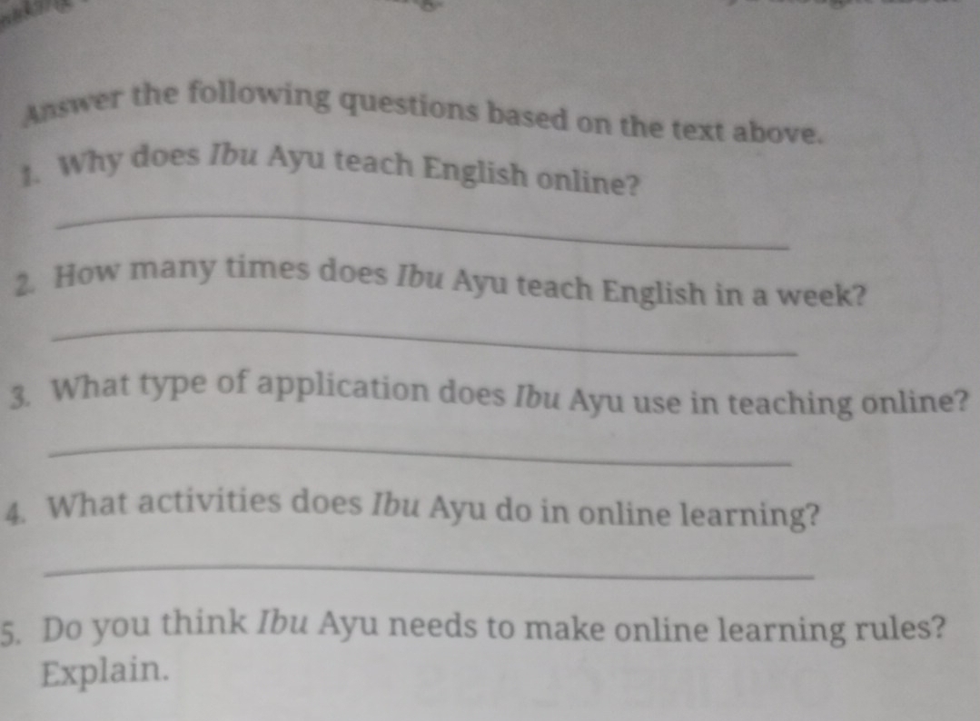 Answer the following questions based on the text above. 
_ 
1. Why does Ibu Ayu teach English online? 
2. How many times does Ibu Ayu teach English in a week? 
_ 
3. What type of application does Ibu Ayu use in teaching online? 
_ 
4. What activities does Ibu Ayu do in online learning? 
_ 
5. Do you think Ibu Ayu needs to make online learning rules? 
Explain.