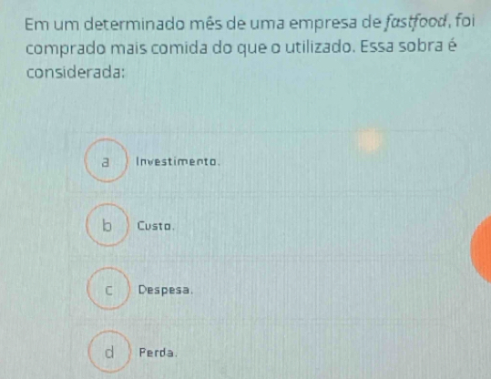 Em um determinado mês de uma empresa de fastfood, foi
comprado mais comida do que o utilizado. Essa sobra é
considerada:
a ) Investimento.
b Custo.
CDespesa.
d Perda.