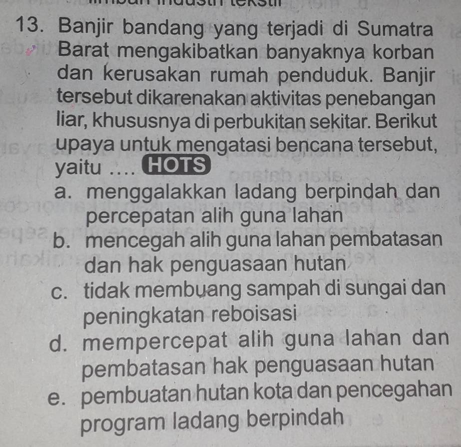 Banjir bandang yang terjadi di Sumatra
Barat mengakibatkan banyaknya korban
dan kerusakan rumah penduduk. Banjir
tersebut dikarenakan aktivitas penebangan
liar, khususnya di perbukitan sekitar. Berikut
upaya untuk mengatasi bencana tersebut,
yaitu .... HOTS
a. menggalakkan ladang berpindah dan
percepatan alih guna lahan
b. mencegah alih guna lahan pembatasan
dan hak penguasaan hutan
c. tidak membuang sampah di sungai dan
peningkatan reboisasi
d. mempercepat alih guna lahan dan
pembatasan hak penguasaan hutan
e. pembuatan hutan kota dan pencegahan
program ladang berpindah