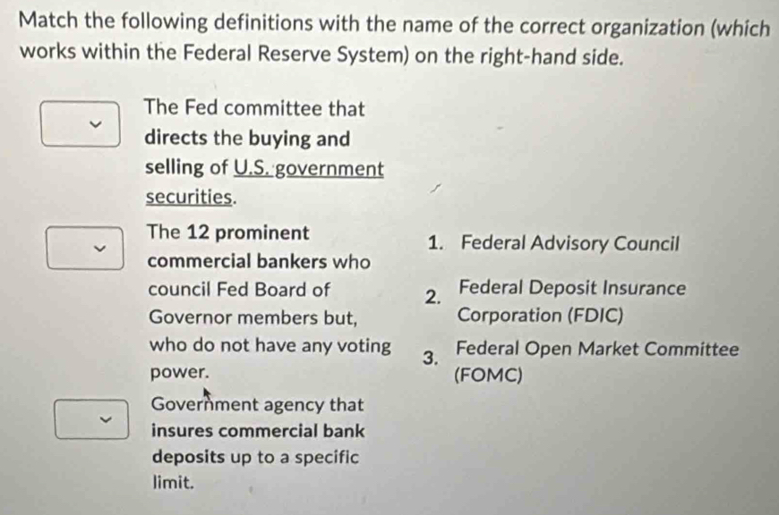 Match the following definitions with the name of the correct organization (which
works within the Federal Reserve System) on the right-hand side.
The Fed committee that
directs the buying and
selling of U.S. government
securities.
The 12 prominent 1. Federal Advisory Council
commercial bankers who
council Fed Board of Federal Deposit Insurance
2.
Governor members but, Corporation (FDIC)
who do not have any voting 3. Federal Open Market Committee
power. (FOMC)
Government agency that
insures commercial bank
deposits up to a specific
limit.