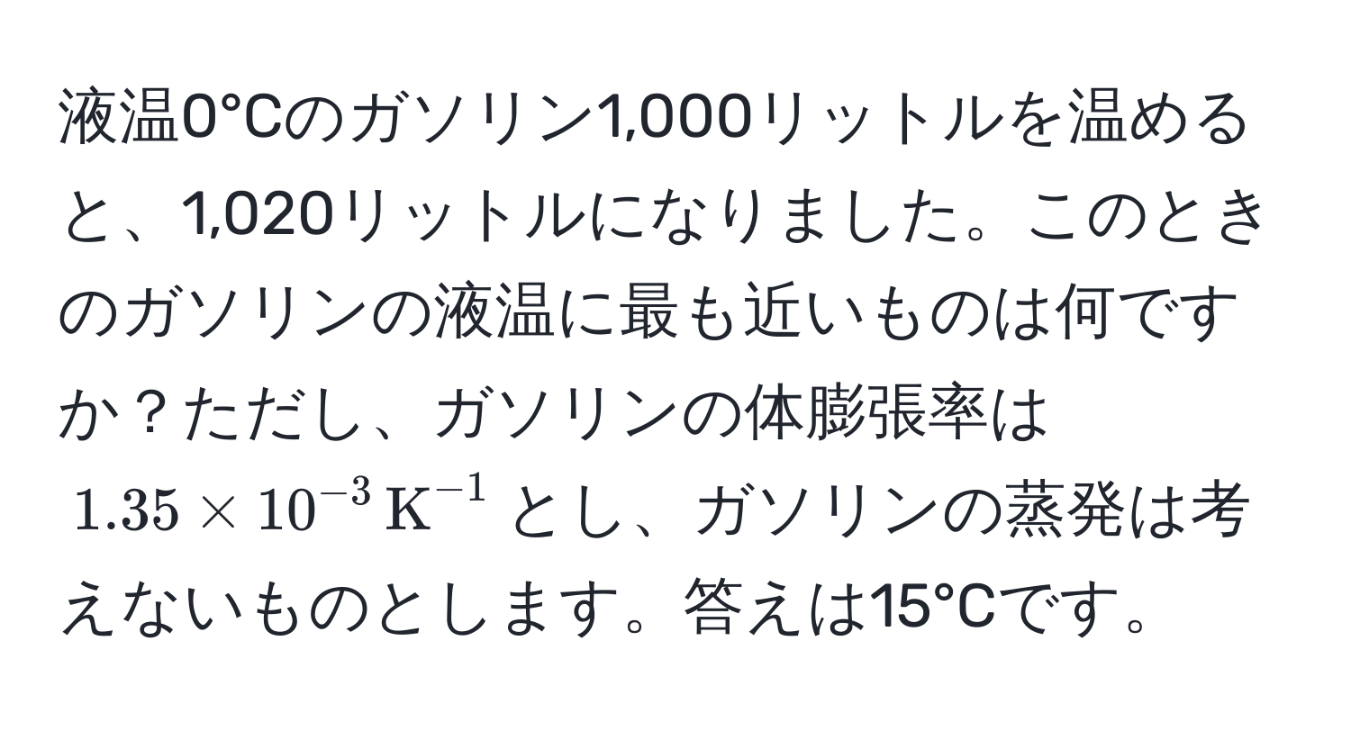 液温0°Cのガソリン1,000リットルを温めると、1,020リットルになりました。このときのガソリンの液温に最も近いものは何ですか？ただし、ガソリンの体膨張率は$1.35 * 10^(-3) , K^(-1)$とし、ガソリンの蒸発は考えないものとします。答えは15°Cです。