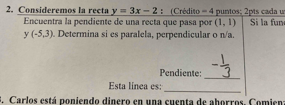 Consideremos la recta y=3x-2 : (Crédito =4 puntos; 2pts cada u 
Encuentra la pendiente de una recta que pasa por (1,1) Si la fun
y(-5,3). Determina si es paralela, perpendicular o n/a. 
_ 
Pendiente: 
_ 
Esta línea es: 
. Carlos está poniendo dinero en una cuenta de ahorros. Comienz