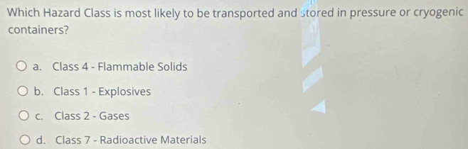 Which Hazard Class is most likely to be transported and stored in pressure or cryogenic
containers?
a. Class 4 - Flammable Solids
b. Class 1 - Explosives
c. Class 2 - Gases
d. Class 7 - Radioactive Materials