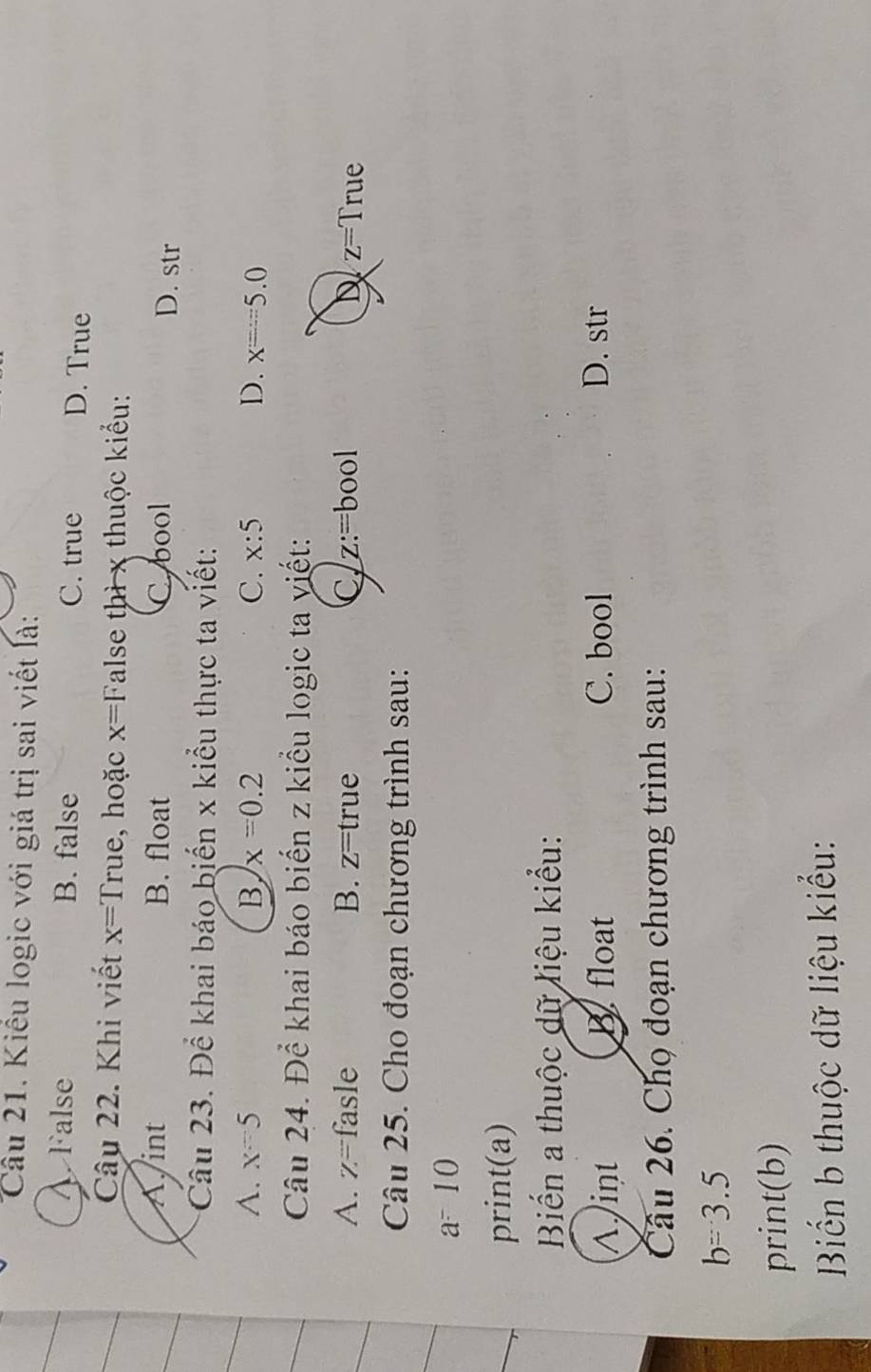 Kiểu logic với giá trị sai viết là:
A False B. false C. true D. True
Câu 22. Khi viết x= True, hoặc x=F alse thì x thuộc kiểu:
A int B. float C. bool D. str
Câu 23. Để khai báo biến x kiểu thực ta viết:
A. x=5 B x=0.2 C. x:5 D. x=5.0
Câu 24. Để khai báo biển z kiểu logic ta yiết:
A. Z= fasle B. z=true C, z:=bool D z=True
Câu 25. Cho đoạn chương trình sau:
a^-10
print(a) 
Biến a thuộc dữ liệu kiểu:
^int B float C. bool D. str
Câu 26. Chọ đoạn chương trình sau:
b=3.5
print(b)
Biến b thuộc dữ liệu kiểu: