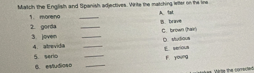 Match the English and Spanish adjectives. Write the matching letter on the line
1. moreno _A fat
B. brave
2. gorda
_
3 joven _C. brown (hair)
D. studious
4. atrevida_
E. serious
5. serio
_
F. young
6. estudioso_
takes. Write the corrected