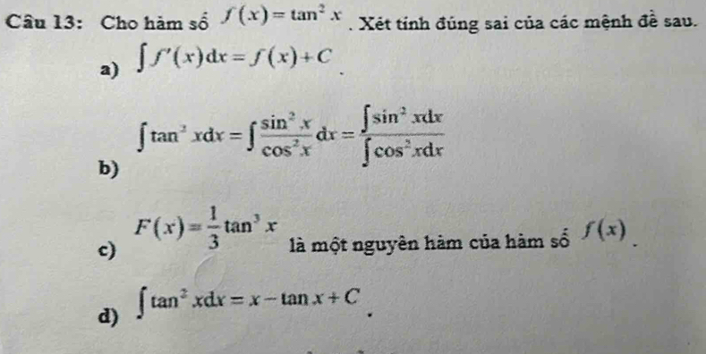 Cho hàm số f(x)=tan^2x. Xét tính đúng sai của các mệnh đề sau. 
a) ∈t f'(x)dx=f(x)+C
b) ∈t tan^2xdx=∈t  sin^2x/cos^2x dx= ∈t sin^2xdx/∈t cos^2xdx 
c) F(x)= 1/3 tan^3x là một nguyên hàm của hàm số f(x)
d) ∈t tan^2xdx=x-tan x+C.