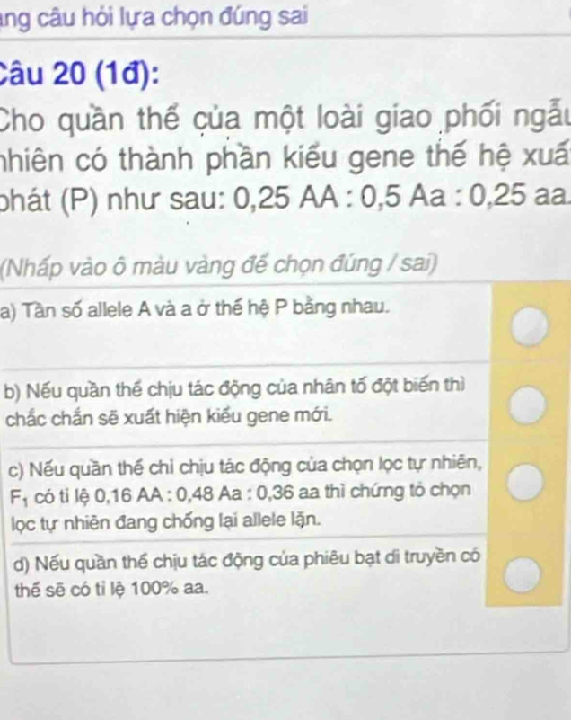 ang câu hỏi lựa chọn đúng sai
Câu 20 (1đ):
Cho quần thế của một loài giao phối ngẫu
nhiên có thành phần kiểu gene thế hệ xuấ
phát (P) như sau: 0, 25AA : 0, 5Aa : 0, 25 aa
(Nhấp vào ô màu vàng đế chọn đúng / sai)
a) Tần số allele A và a ở thế hệ P bằng nhau.
b) Nếu quần thế chịu tác động của nhân tố đột biến thì
chắc chắn sẽ xuất hiện kiểu gene mới.
c) Nếu quần thế chỉ chịu tác động của chọn lọc tự nhiên,
F_1 có tỉ lệ 0, 16 AA : 0, 48Aa : 0, 36 a thì chứng tỏ chọn
lọc tự nhiên đang chống lại allele lặn.
d) Nếu quần thể chịu tác động của phiêu bạt di truyền có
thế sẽ có tỉ lệ 100% aa.