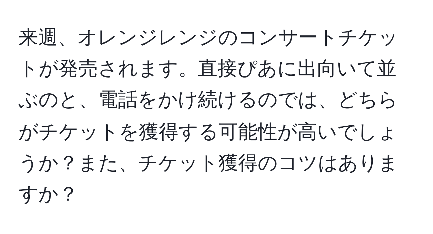 来週、オレンジレンジのコンサートチケットが発売されます。直接ぴあに出向いて並ぶのと、電話をかけ続けるのでは、どちらがチケットを獲得する可能性が高いでしょうか？また、チケット獲得のコツはありますか？