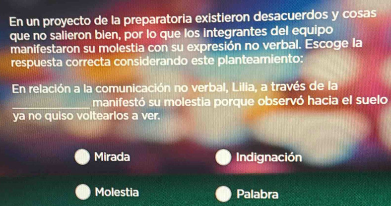 En un proyecto de la preparatoria existieron desacuerdos y cosas
que no salieron bien, por lo que los integrantes del equipo
manifestaron su molestia con su expresión no verbal. Escoge la
respuesta correcta considerando este planteamiento:
En relación a la comunicación no verbal, Lilia, a través de la
_manifestó su molestia porque observó hacia el suelo
ya no quiso voltearlos a ver.
Mirada Indignación
Molestia Palabra