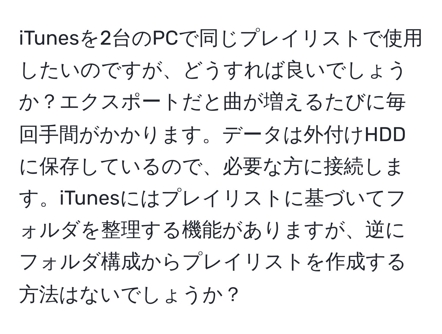 iTunesを2台のPCで同じプレイリストで使用したいのですが、どうすれば良いでしょうか？エクスポートだと曲が増えるたびに毎回手間がかかります。データは外付けHDDに保存しているので、必要な方に接続します。iTunesにはプレイリストに基づいてフォルダを整理する機能がありますが、逆にフォルダ構成からプレイリストを作成する方法はないでしょうか？