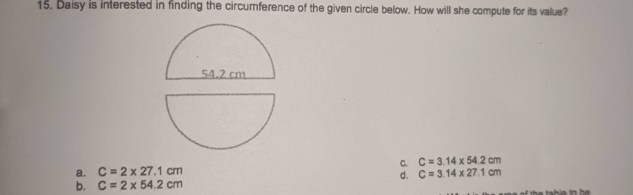 Daisy is interested in finding the circumference of the given circle below. How will she compute for its value?
C. C=3.14* 54.2cm
a. C=2* 27.1cm C=3.14* 27.1cm
d.
b. C=2* 54.2cm