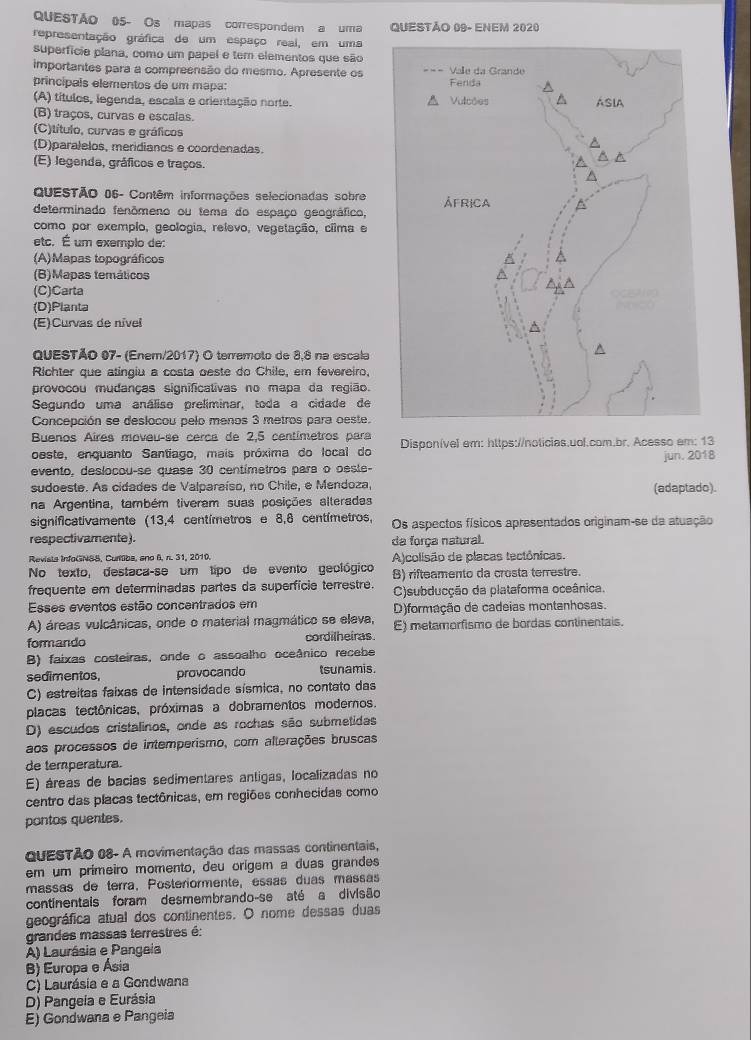 QUESTÃo 05- Os mapas correspondem a uma QUESTÃO 09- ENEM 2020
representação gráfica de um espaço real, em uma
superfície plana, como um papel e tem elementos que são
importantes para a compreensão do mesmo. Apresente os 
principals elementos de um mapa:
(A) títulos, legenda, escala e orientação norte.
(B) traços, curvas e escalas.
(C)título, curvas e gráficos
(D)paralelos, meridianos e coordenadas.
(E) legenda, gráficos e traços.
QUESTÃO 06- Contêm informações selecionadas sobre
determinado fenômeno ou tema do espaço geográfico, 
como por exemplo, geologia, relevo, vegetação, ciima e
etc. É um exemplo de:
(A)Mapas topográficos
(B)Mapas temáticos
(C)Carta
(D)Planta
(E)Curvas de nível
QUESTÃO 07- (Enem/2017) O terremoto de 8,8 na escala
Richter que atingiu a costa oeste do Chile, em fevereiro,
provocou mudanças significativas no mapa da região.
Segundo uma análise preliminar, toda a cidade de
Concepción se deslocou pelo menos 3 metros para oeste.
Buenos Aires moveu-se cerca de 2,5 centímetros para
oeste, enquanto Santíago, mais próxima do local do Disponível em: https://noticias.uol.com.br. Acesso em: 13
evento, deslocou-se quase 30 centímetros para o oeste- jun. 2018
sudoeste. As cidades de Valparaíso, no Chile, e Mendoza, (adaptado).
na Argentina, também tiveram suas posições alteradas
significativamente (13,4 centímetros e 8,8 centímetros, Os aspectos físicos apresentados originam-se da atuação
respectivamente). da força natural.
Revista InfoGNSS, Curtiba, ano 6, n. 31, 2010. A)colisão de placas tectônicas.
No texto, destaca-se um tipo de evento geológico B) rifteamento da crosta terrestre.
frequente em determinadas partes da superfície terrestre. C)subducção da plataforma oceânica.
Esses eventos estão concentrados em D)formação de cadeias montanhosas.
A) áreas vulcânicas, onde o material magmático se eleva,
formando cordilheiras E) metamorfismo de bordas continentais.
B) faixas costeiras, onde o assoalho oceânico recebe
sedimentos, provocando tsunamis
C) estreitas faixas de intensidade sísmica, no contato das
placas tectônicas, próximas a dobramentos modernos.
D) escudos cristalinos, onde as rochas são submetidas
aos processos de intemperismo, com alterações bruscas
de temperatura.
E) áreas de bacias sedimentares antigas, localizadas no
centro das placas tectônicas, em regiões conhecidas como
pontos quentes.
QUESTÃO 08- A movimentação das massas continentais,
em um prímeiro momento, deu orígem a duas grandes
massas de terra, Posteriormente, essas duas massas
continentais foram desmembrando-se até a divisão
geográfica atual dos continentes. O nome dessas duas
grandes massas terrestres é
A) Laurásia e Pangeia
B) Europa e Ásia
C) Laurásia e a Gondwana
D) Pangeía e Eurásia
E) Gondwana e Pangeia