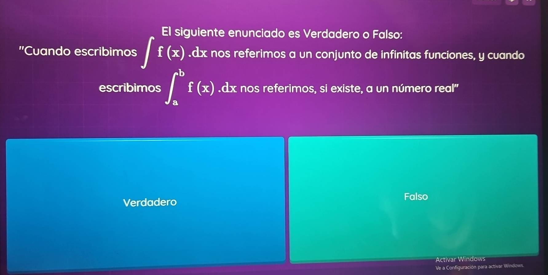 El siguiente enunciado es Verdadero o Falso:
'Cuando escribimos ∈t f(x).dx nos referimos a un conjunto de infinitas funciones, y cuando
escribimos ∈t _a^bf(x).dx nos referimos, si existe, a un número real"
Verdadero Falso
Activar Windows
Ve a Configuración para activar Windows.