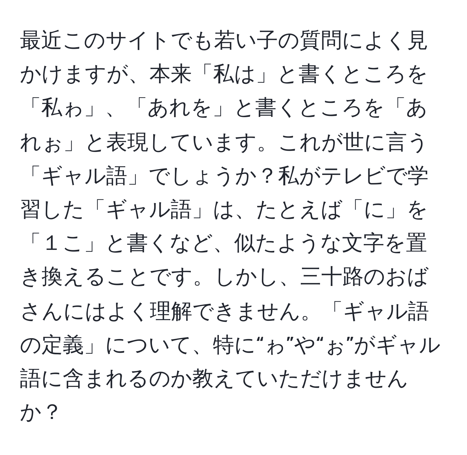 最近このサイトでも若い子の質問によく見かけますが、本来「私は」と書くところを「私ゎ」、「あれを」と書くところを「あれぉ」と表現しています。これが世に言う「ギャル語」でしょうか？私がテレビで学習した「ギャル語」は、たとえば「に」を「１こ」と書くなど、似たような文字を置き換えることです。しかし、三十路のおばさんにはよく理解できません。「ギャル語の定義」について、特に“ゎ”や“ぉ”がギャル語に含まれるのか教えていただけませんか？