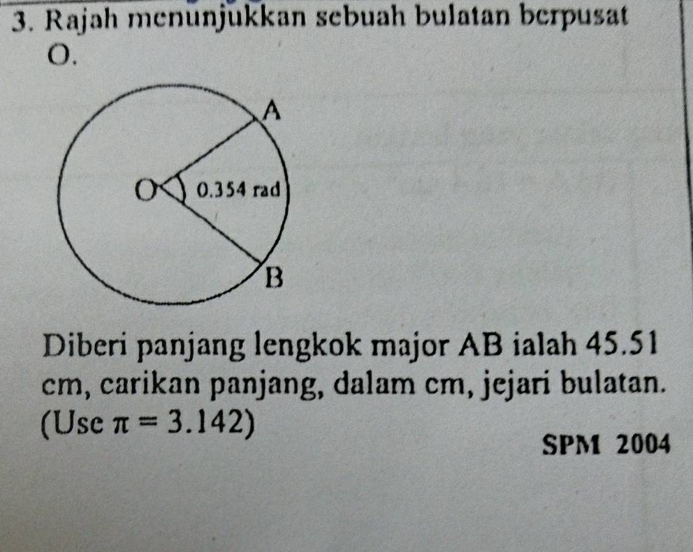 Rajah menünjükkan sebuah bulatan berpusat
O. 
Diberi panjang lengkok major AB ialah 45.51
cm, carikan panjang, dalam cm, jejari bulatan. 
(Use π =3.142)
SPM 2004