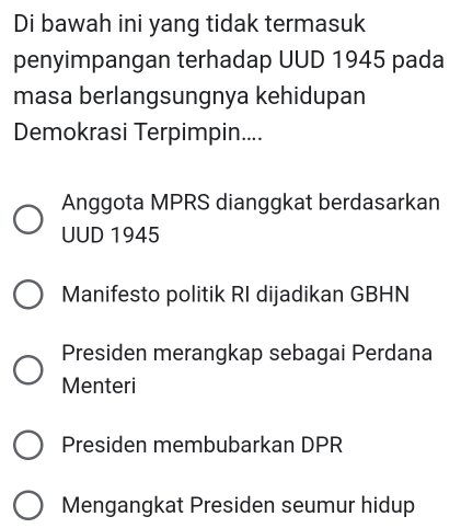 Di bawah ini yang tidak termasuk
penyimpangan terhadap UUD 1945 pada
masa berlangsungnya kehidupan
Demokrasi Terpimpin....
Anggota MPRS dianggkat berdasarkan
UUD 1945
Manifesto politik RI dijadikan GBHN
Presiden merangkap sebagai Perdana
Menteri
Presiden membubarkan DPR
Mengangkat Presiden seumur hidup