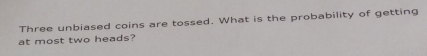 Three unbiased coins are tossed. What is the probability of getting 
at most two heads?