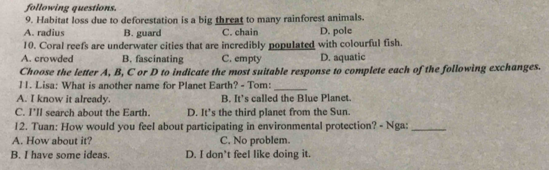 following questions.
9. Habitat loss due to deforestation is a big threat to many rainforest animals.
A. radius B. guard C. chain D. pole
10. Coral reefs are underwater cities that are incredibly populated with colourful fish.
A. crowded B. fascinating C. empty D. aquatic
Choose the letter A, B, C or D to indicate the most suitable response to complete each of the following exchanges.
11. Lisa: What is another name for Planet Earth? - Tom:_
A. I know it already. B. It’s called the Blue Planet.
C. I'll search about the Earth. D. It’s the third planet from the Sun.
12. Tuan: How would you feel about participating in environmental protection? - Nga:_
A. How about it? C. No problem.
B. I have some ideas. D. I don’t feel like doing it.