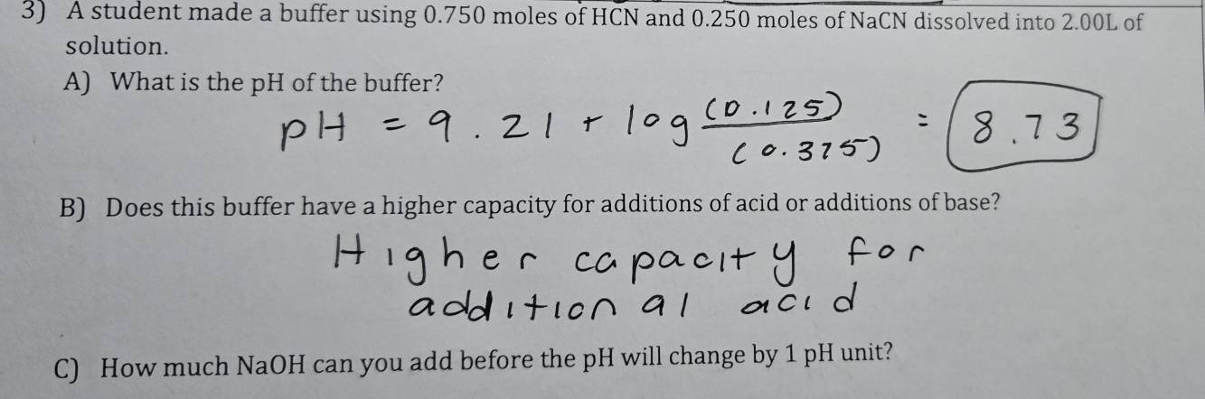 A student made a buffer using 0.750 moles of HCN and 0.250 moles of NaCN dissolved into 2.00L of 
solution. 
A) What is the pH of the buffer? 
B) Does this buffer have a higher capacity for additions of acid or additions of base? 
C) How much NaOH can you add before the pH will change by 1 pH unit?