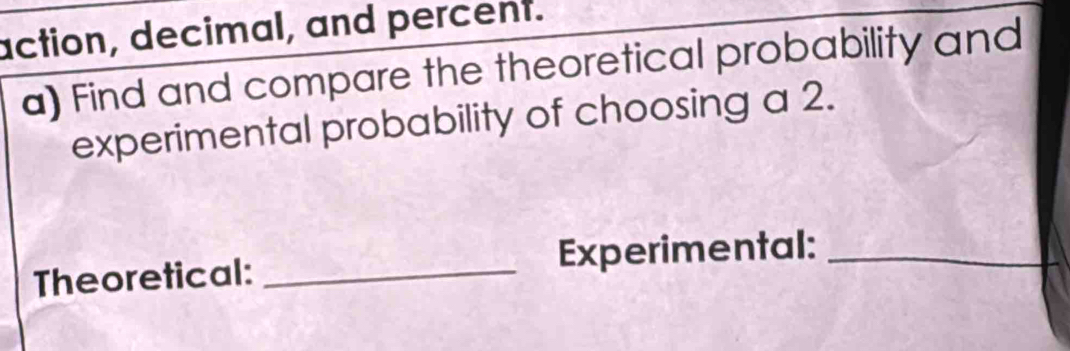 action, decimal, and percent. 
a) Find and compare the theoretical probability and 
experimental probability of choosing a 2. 
Theoretical: _Experimental:_