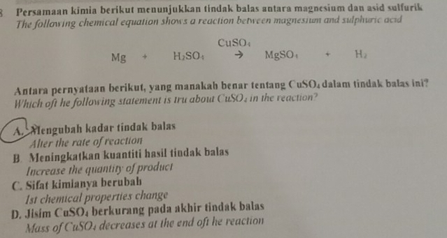 Persamaan kimia berikut menunjukkan tindak balas antara magnesium dan asid sulfurik
The following chemical equation shows a reaction between magnesium and sulphuric acid
CuSO_4
Mg+H_2SO_4 to MgSO_4+H_2
Antara pernyataan berikut, yang manakah benar tentang CuSO₄ dalam tindak balas ini?
Which oft he following statement is tru about CuSO in the reaction?
A. Mengubah kadar tindak balas
Alter the rate of reaction
B. Meningkatkan kuantiti hasil tindak balas
Increase the quantity of product
C. Sifat kimianya berubah
1st chemical properties change
D. Jisim CuSO₄ berkurang pada akhir tindak balas
Mass of CuSO4 decreases at the end oft he reaction