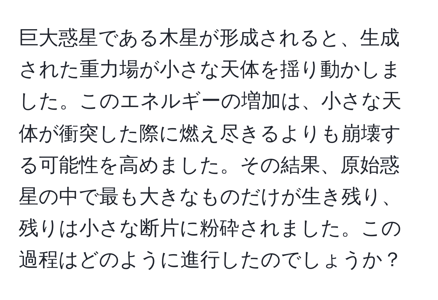 巨大惑星である木星が形成されると、生成された重力場が小さな天体を揺り動かしました。このエネルギーの増加は、小さな天体が衝突した際に燃え尽きるよりも崩壊する可能性を高めました。その結果、原始惑星の中で最も大きなものだけが生き残り、残りは小さな断片に粉砕されました。この過程はどのように進行したのでしょうか？