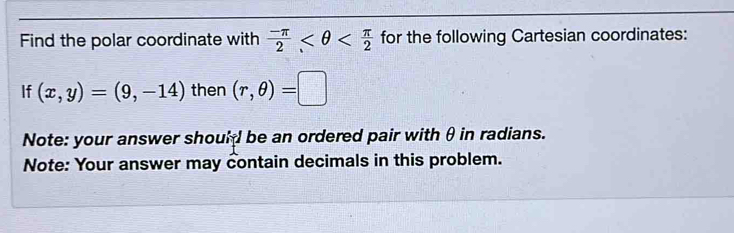 Find the polar coordinate with  (-π )/2  for the following Cartesian coordinates: 
If (x,y)=(9,-14) then (r,θ )=□
Note: your answer should be an ordered pair with θ in radians. 
Note: Your answer may contain decimals in this problem.