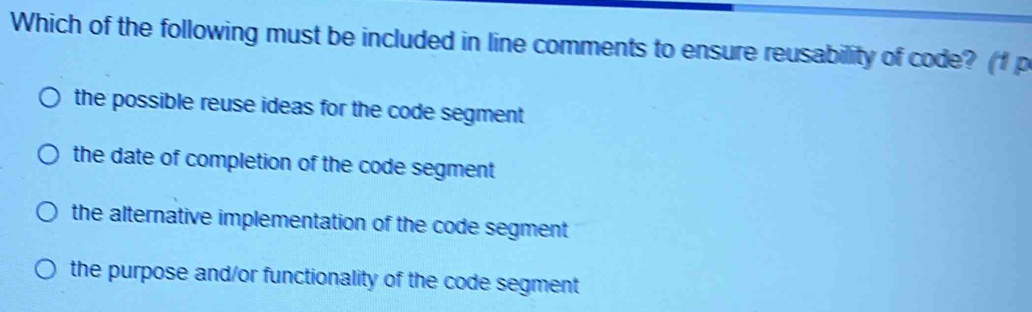 Which of the following must be included in line comments to ensure reusability of code? (1 p
the possible reuse ideas for the code segment
the date of completion of the code segment
the alternative implementation of the code segment
the purpose and/or functionality of the code segment