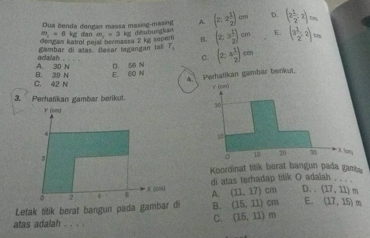 Dua benda dengan massa masing-masing A. (2;2 1/2 )cm D. (2 1/2 ;2)cm
m_1=6kg dan m_2=3kg dihubungkan
dengan katrol pejal bermassa 2 kg seperti B. (2;3 1/2 )cm E. (3 1/2 ;2)cm
gambar di atas. Besar tegangan tali T_1
adalah . . . .
C. (2;4 1/2 )cm
A. 30 N D. 56 N
B. 39 N E. 60 N
4. Perhatikan gambar berikut.
C. 42 N 
3. Perhatikan gambar berikut.
Y (cm)
4
3
Koordinat titik berat bangun pada gambar
di atas terhadap titik O adalah . . . .
0 2 4 6 χ (cm)
A. (11,17)cm D. . (17,11)m
Letak titik berat bangun pada gambar di B. (15,11)cm E. (17,15)m
atas adalah . . . .
C. (15,11)m