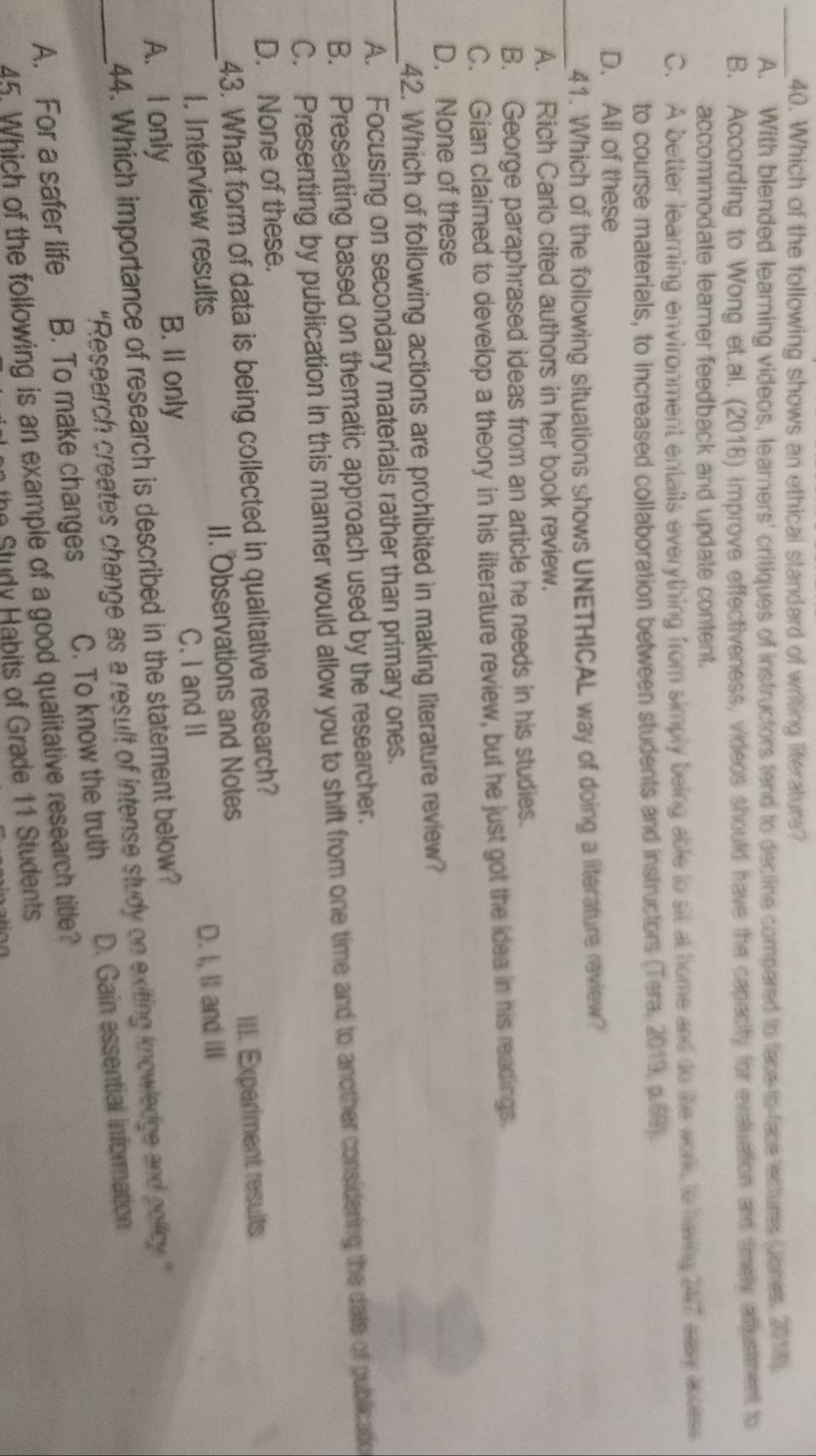 Which of the following shows an ethical standard of writing literature?
A. With blended learning videos, learners' critiques of instructors tend to decline compared to face to face ectures (Jones, 2018).
B. According to Wong et.al. (2018) improve effectiveness, videos should have the capacity for eveluation and timely adjustment to
accommodate learer feedback and update content.
C. A better learning environment entails everything from simply being able to sit at home and do the work to having 247 easy access
to course materials, to increased collaboration between students and instructors (Tera, 2019, p.69).
D. All of these
_41. Which of the following situations shows UNETHICAL way of doing a literature review?
A. Rich Carlo cited authors in her book review.
B. George paraphrased ideas from an article he needs in his studies.
C. Gian claimed to develop a theory in his literature review, but he just got the idea in his readings.
D. None of these
_
42. Which of following actions are prohibited in making literature review?
A. Focusing on secondary materials rather than primary ones.
B. Presenting based on thematic approach used by the researcher.
C. Presenting by publication in this manner would allow you to shift from one time and to another considering the date of publicatio
D. None of these.
43. What form of data is being collected in qualitative research?
I. Interview results II. Observations and Notes III. Experiment results
_A. I only B. Il only C. I and II D. I, Il and III
44. Which importance of research is described in the statement below?
“Research creates change as a result of intense study on exiting knowledge and policy ”
_A. For a safer life B. To make changes C. To know the truth D. Gain essential information
45. Which of the following is an example of a good qualitative research title?
e Study Habits of Grade 11 Students