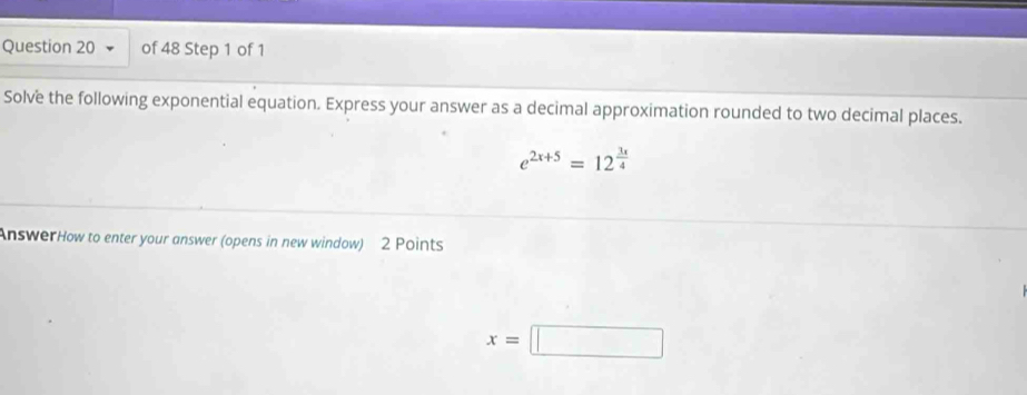 Solve the following exponential equation. Express your answer as a decimal approximation rounded to two decimal places.
e^(2x+5)=12^(frac 3x)4
AnswerHow to enter your answer (opens in new window) 2 Points
x=□